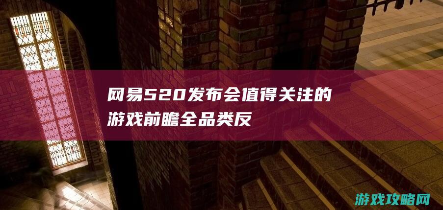 网易520发布会值得关注的游戏前瞻！全品类反击，3A规范单机不要钱玩