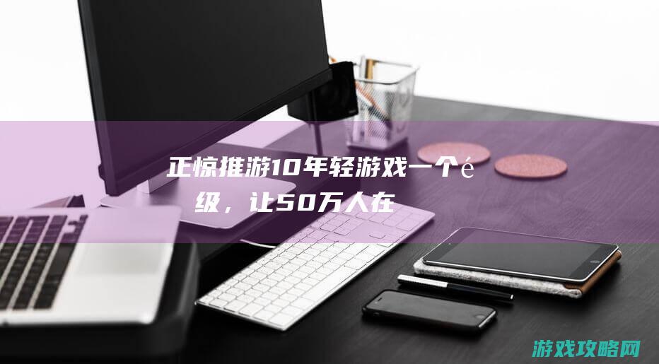 正惊推游：10年轻游戏一个降级，让50万人在线爆肝，还差点战败V社亲儿子？