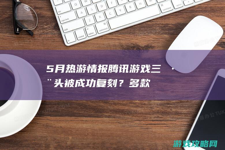 5月热游情报：腾讯游戏三巨头被成功复刻？多款爆红新游闯出来了