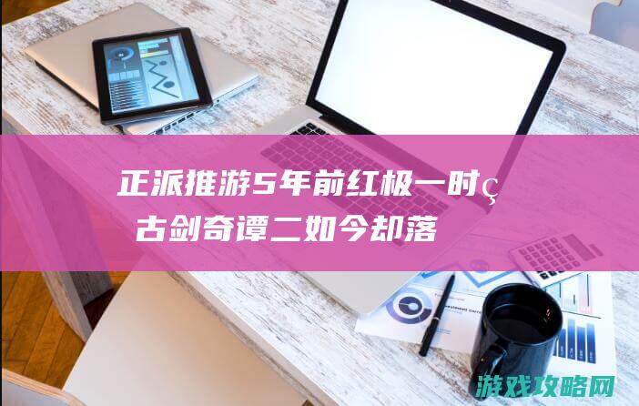 正派推游：5年前红极一时的古剑奇谭二 如今却落到了一个**开发组手里