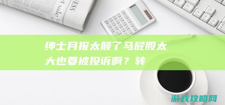 绅士月报：太颠了！马屁股太大也要被投诉啊？转生到性转三国一捅天下？