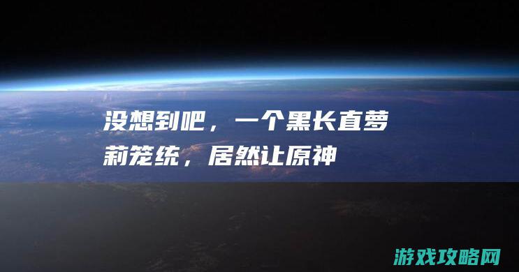 没想到吧，一个黑长直萝莉笼统，居然让《原神》破圈还被国度抵赖