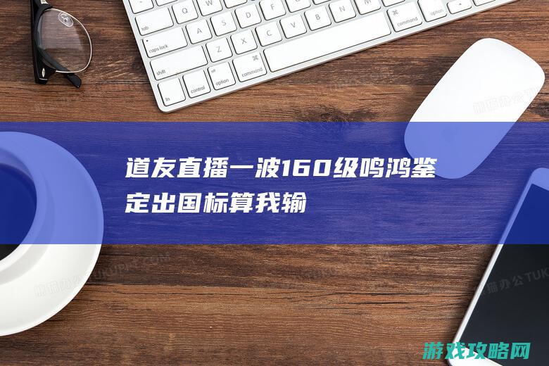 道友直播一波160级鸣鸿鉴定 出国标算我输