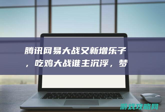 腾讯网易大战又新增乐子，吃鸡大战谁主沉浮，梦境联动难成佳话