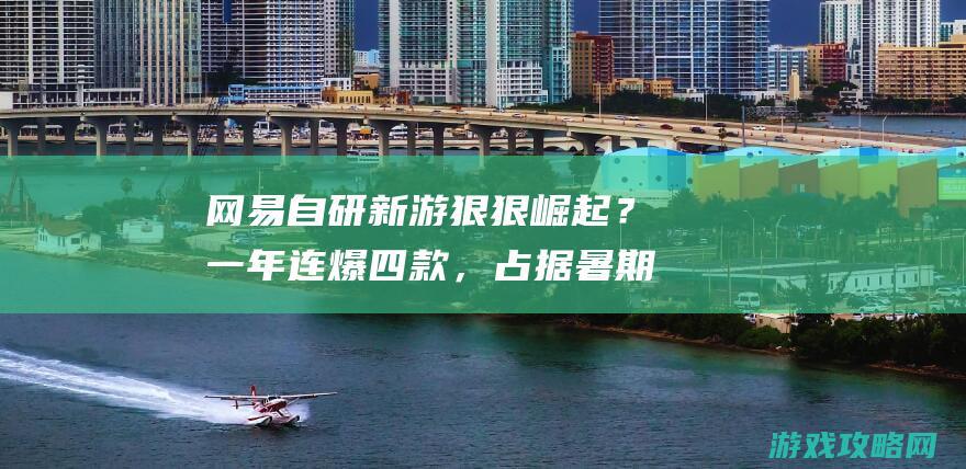 网易自研新游狠狠崛起？一年连爆四款，占据暑期档半壁江山