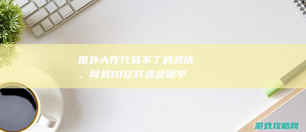 国外大作代替不了的武侠，网易10亿打造金庸宇宙，金庸迷满足了