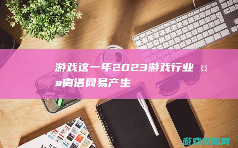 游戏这一年：2023游戏行业太离谱！网易产生腾讯“卧底”，苹果强上米哈游员工？