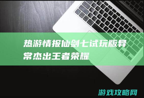 热游情报：《仙剑七》试玩版异常杰出 《王者荣耀》新赛季现骚操作