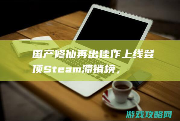 国产修仙再出佳作！上线登顶Steam滞销榜，竟可以自己给自己戴绿帽？