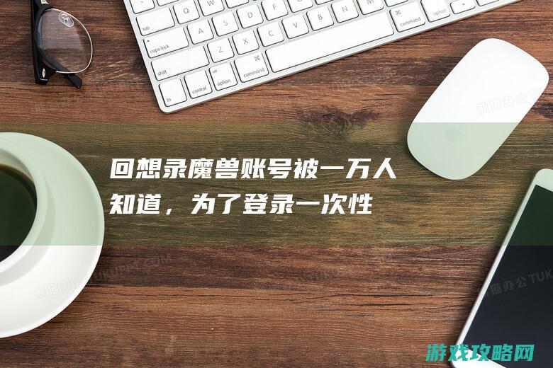 回想录：魔兽账号被一万人知道，为了登录一次性游戏，清晨2点去网吧