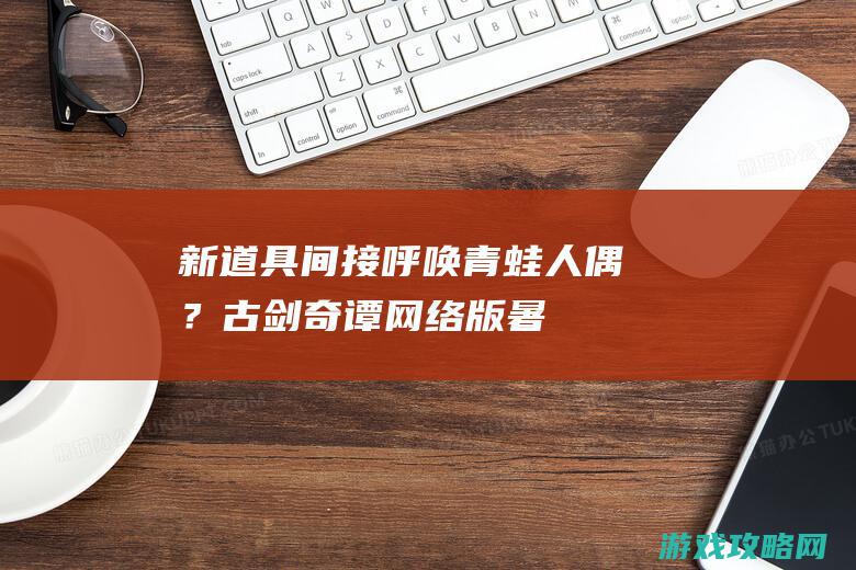 新道具间接呼唤青蛙人偶？《古剑奇谭网络版》暑假资料片全是狠活