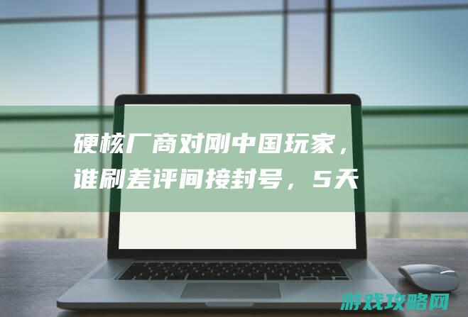 硬核厂商对刚中国玩家，谁刷差评间接封号，5天被刷差评过万