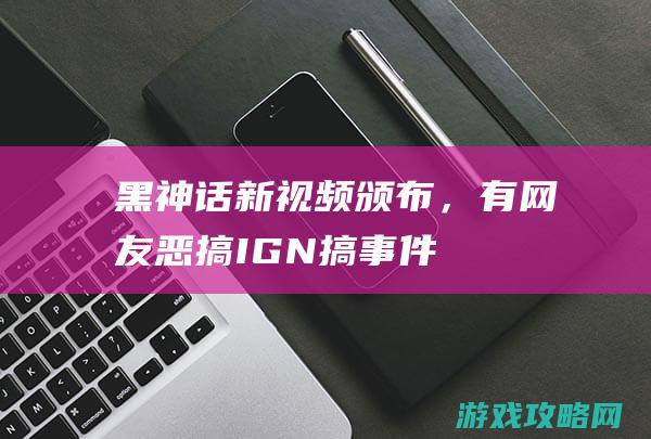 《黑神话》新视频颁布，有网友恶搞IGN搞事件，更有硬核网友搞考古