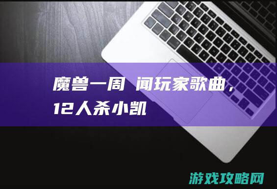 魔兽一周囧闻：玩家歌曲，12人杀小凯