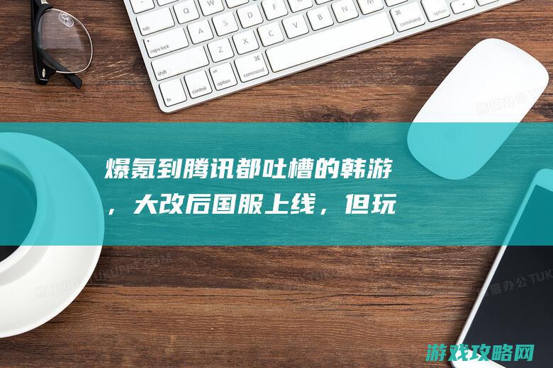 爆氪到腾讯都吐槽的韩游，大改后国服上线，但玩家照旧不买账