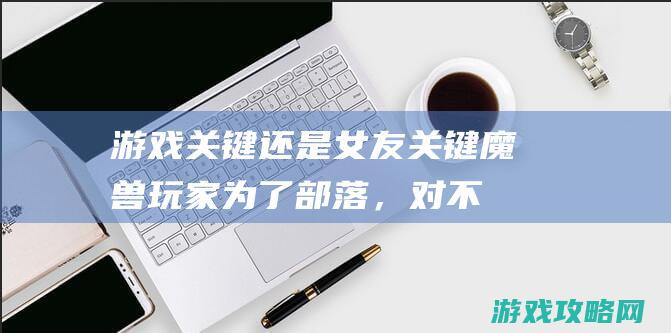 游戏关键还是女友关键 魔兽玩家：为了部落，对不起！