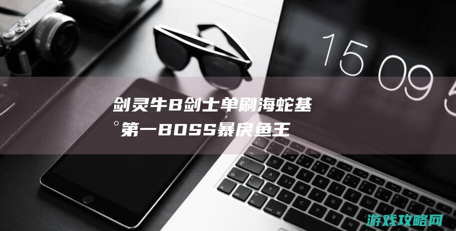 剑灵牛B剑士单刷 海蛇基地第一BOSS暴戾鱼王