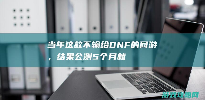 当年这款不输给DNF的网游，结果公测5个月就被代理商给玩坏