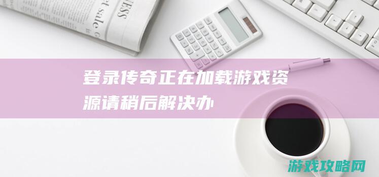 登录传奇正在加载游戏资源,请稍后...解决办法