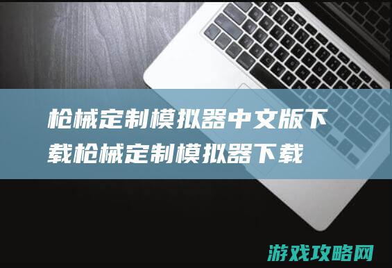 枪械定制模拟器中文版下载 (枪械定制模拟器下载)