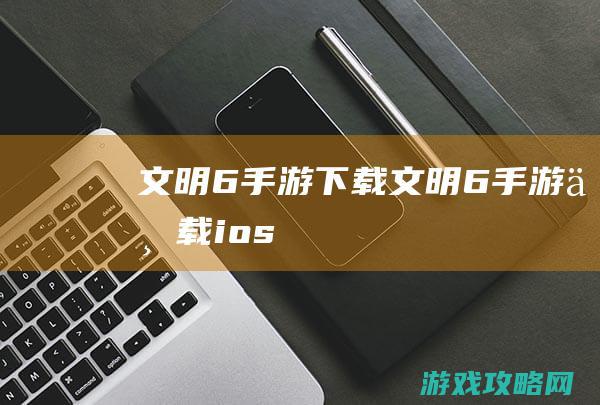 文明6手游下载 (文明6手游下载ios)