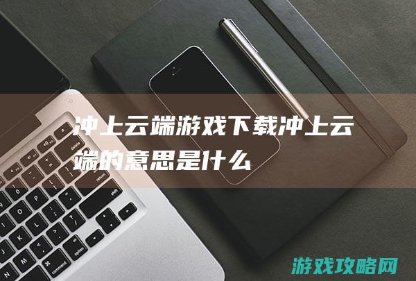 冲上云端游戏下载 (冲上云端的意思是什么)