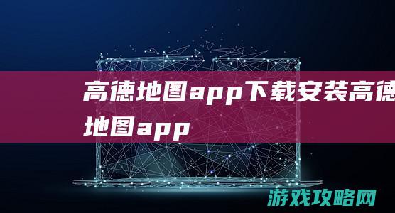 高德地图app下载安装 (高德地图app)