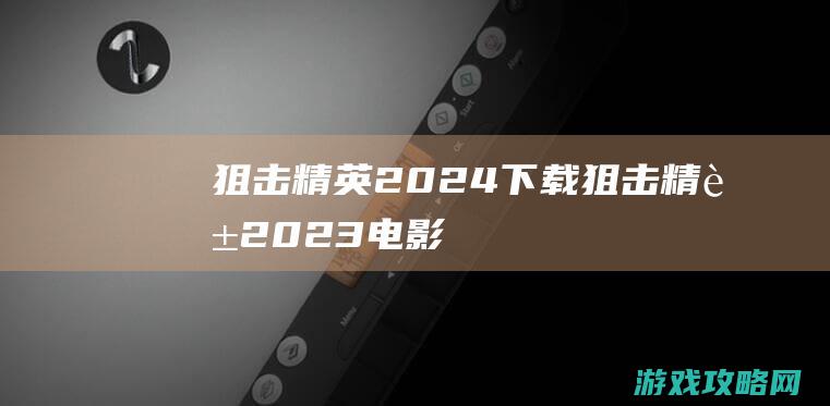 狙击精英2024下载 (狙击精英2023电影)