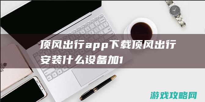 顶风出行app下载 (顶风出行安装什么设备加15分)