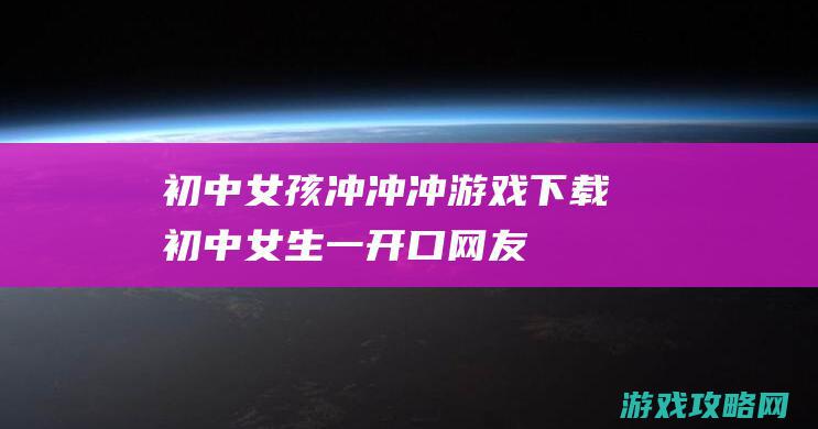 初中女孩冲冲冲游戏下载 (初中女生一开口,网友直呼绝了)