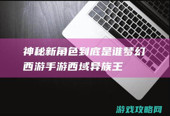 神秘新角色到底是谁|梦幻西游|手游西域异族王子即将亮相三界 (神秘新角色到第几集了)