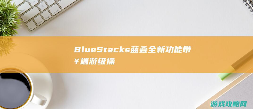 BlueStacks蓝叠全新功能带来端游级操作快感|新版刘备重做归来|王者荣耀