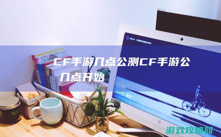 CF手游几点公测|CF手游公测几点开始