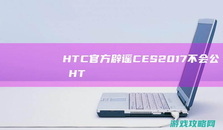 HTC官方辟谣|CES|2017不会公布HTC|Vive2