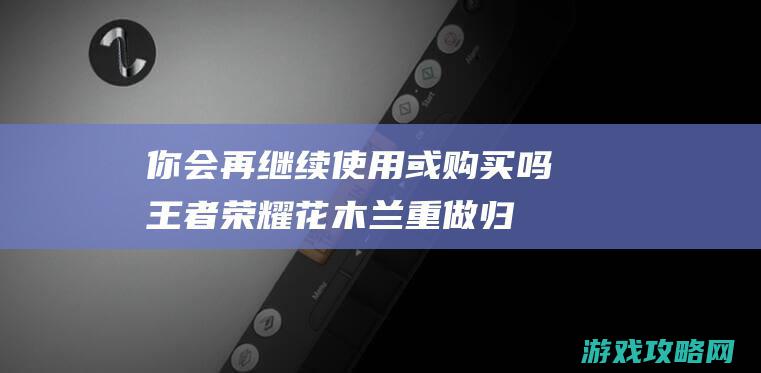 你会再继续使用或购买吗|王者荣耀花木兰重做归来