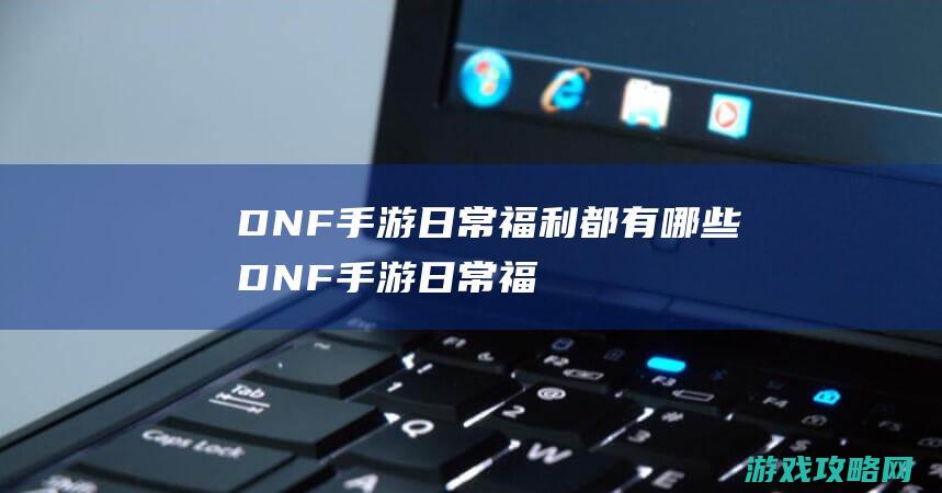 DNF手游日常福利都有哪些|DNF手游日常福利汇总