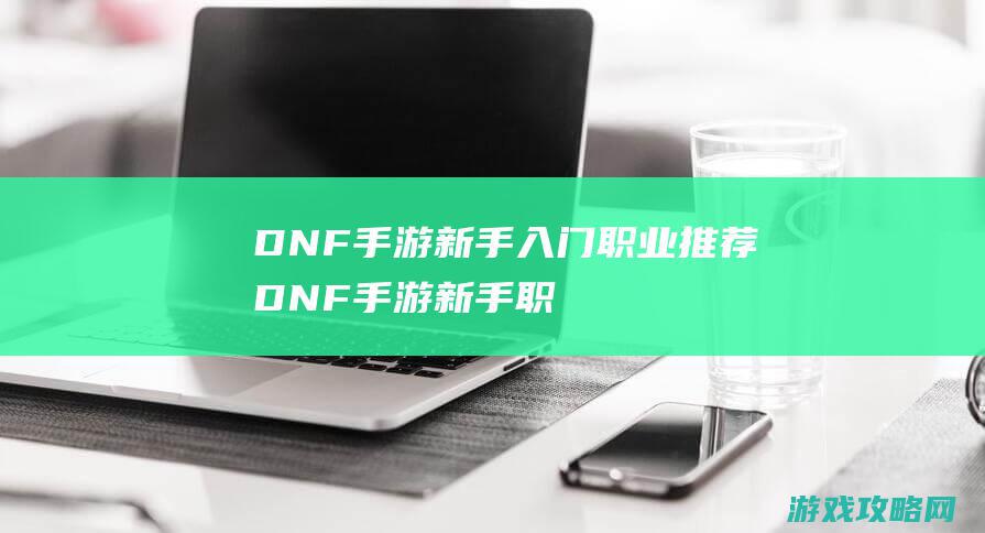 DNF手游新手入门职业推荐|DNF手游新手职业选择指南