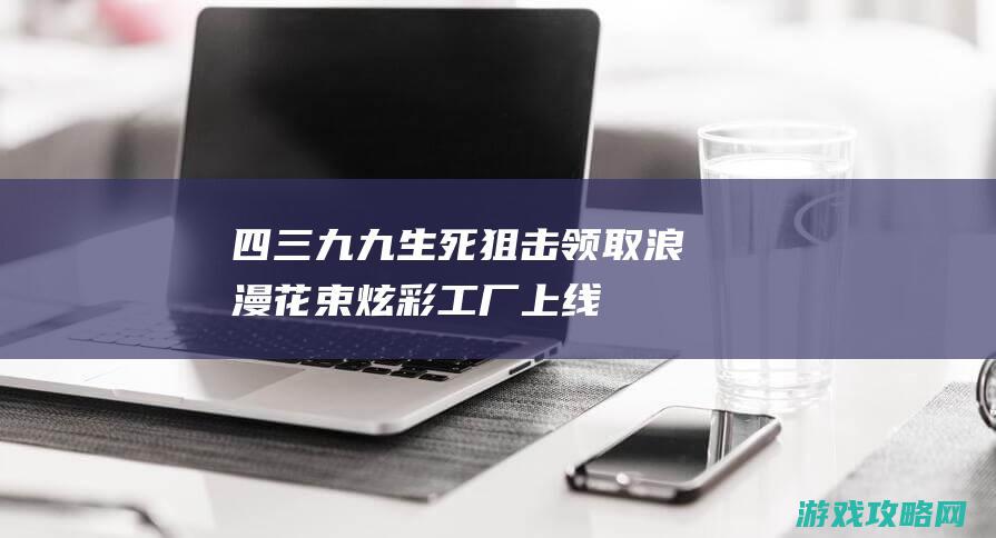 四三九九生死狙击|领取浪漫花束|炫彩工厂上线