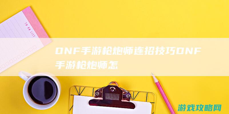 DNF手游枪炮师连招技巧|DNF手游枪炮师怎么连招