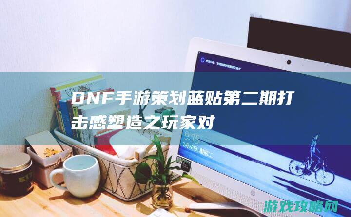 DNF手游策划蓝贴第二期|打击感塑造之玩家对抗