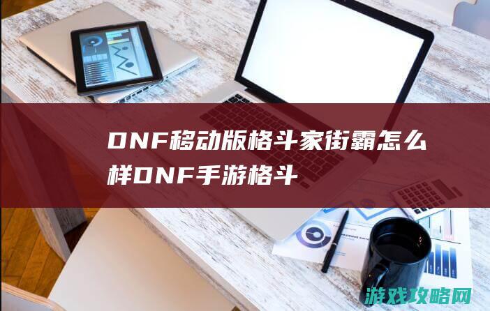 DNF移动版格斗家街霸怎么样|DNF手游格斗家街霸好不好