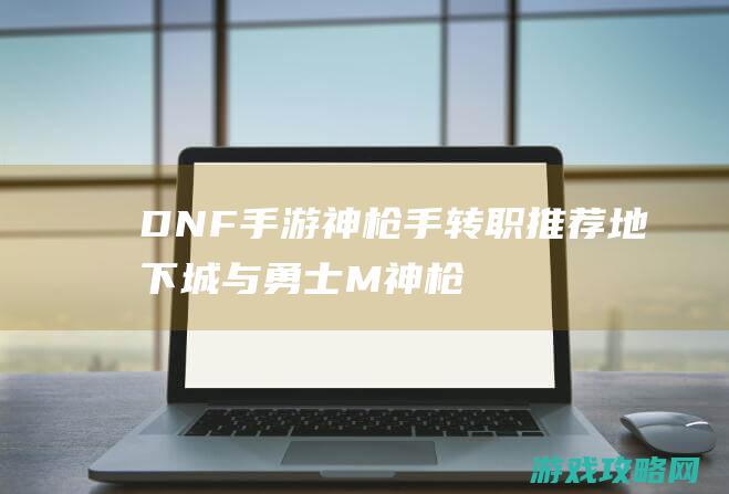 DNF手游神枪手转职推荐|地下城与勇士M神枪手转什么职业好