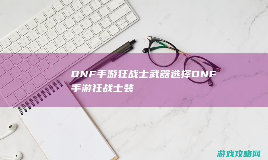 DNF手游狂战士武器选择|DNF手游狂战士装备搭配推荐