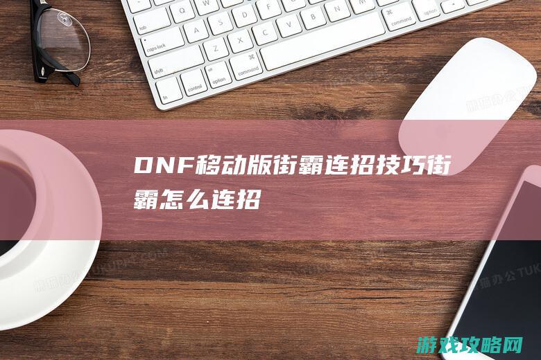 DNF移动版街霸连招技巧|街霸怎么连招