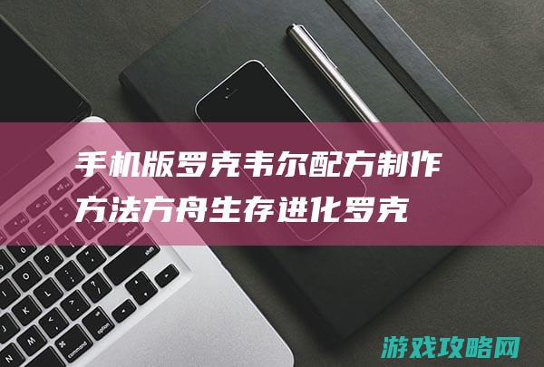 手机版罗克韦尔配方制作方法|方舟生存进化罗克韦尔配方怎么做