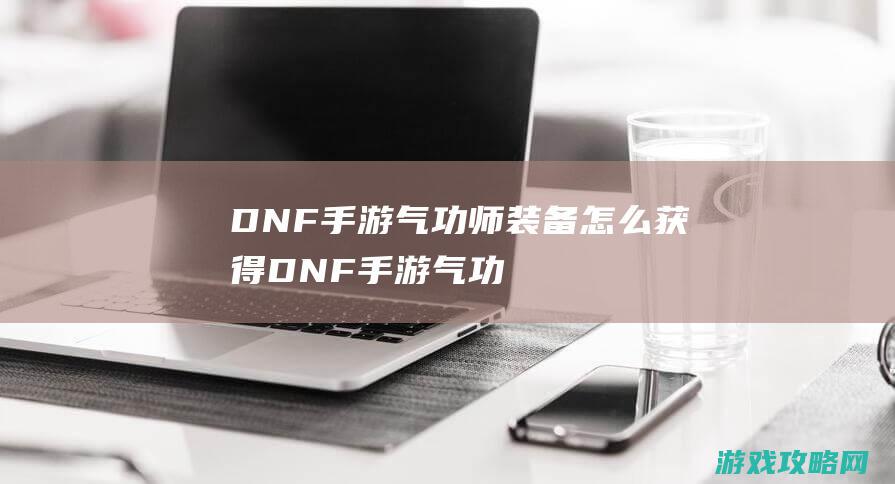 DNF手游气功师装备怎么获得|DNF手游气功师装备搭配