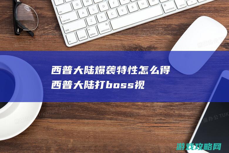 西普大陆爆袭特性怎么得 (西普大陆打boss视频大全)