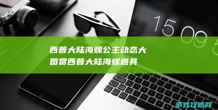 西普大陆海螺公主动态大图赏 (西普大陆海螺道具)