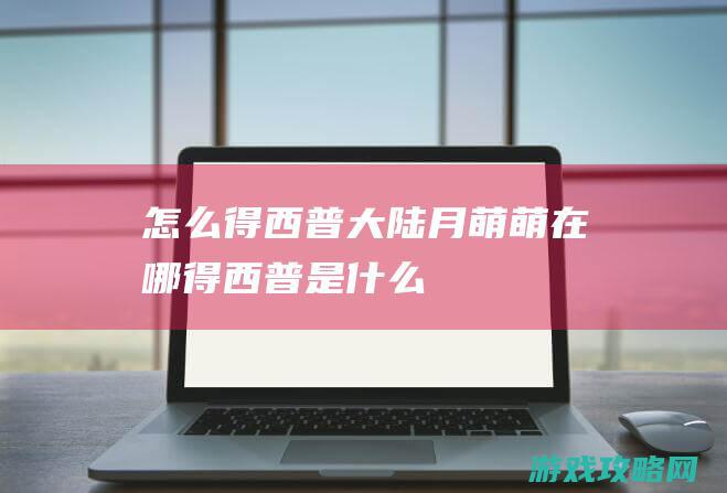 怎么得|西普大陆月萌萌在哪得 (西普是什么)