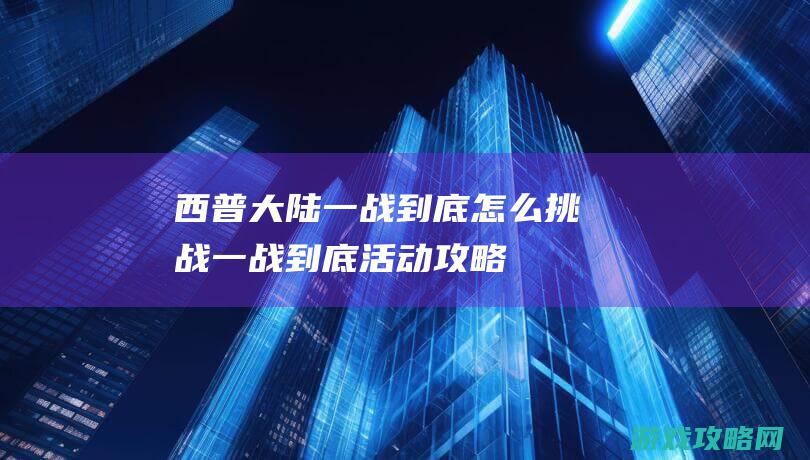 西普大陆一战到底怎么挑战|一战到底活动攻略 (西普大陆战斗视频)